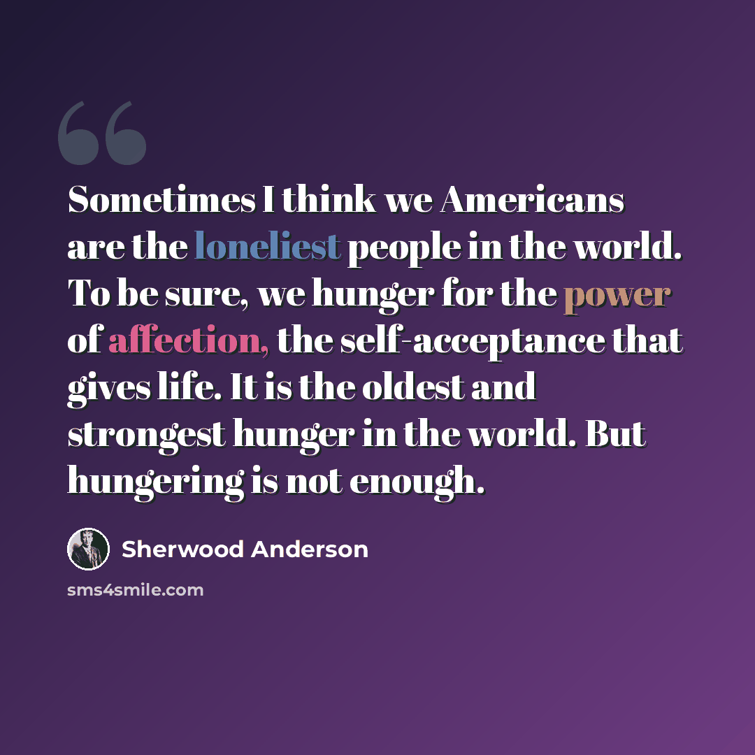 “Sometimes I think we Americans are the loneliest people in the world. To be sure, we hunger for the power of affection, the self-acceptance that gives life. It is the oldest and strongest hunger in the world. But hungering is not enough.” quote by Sherwood Anderson