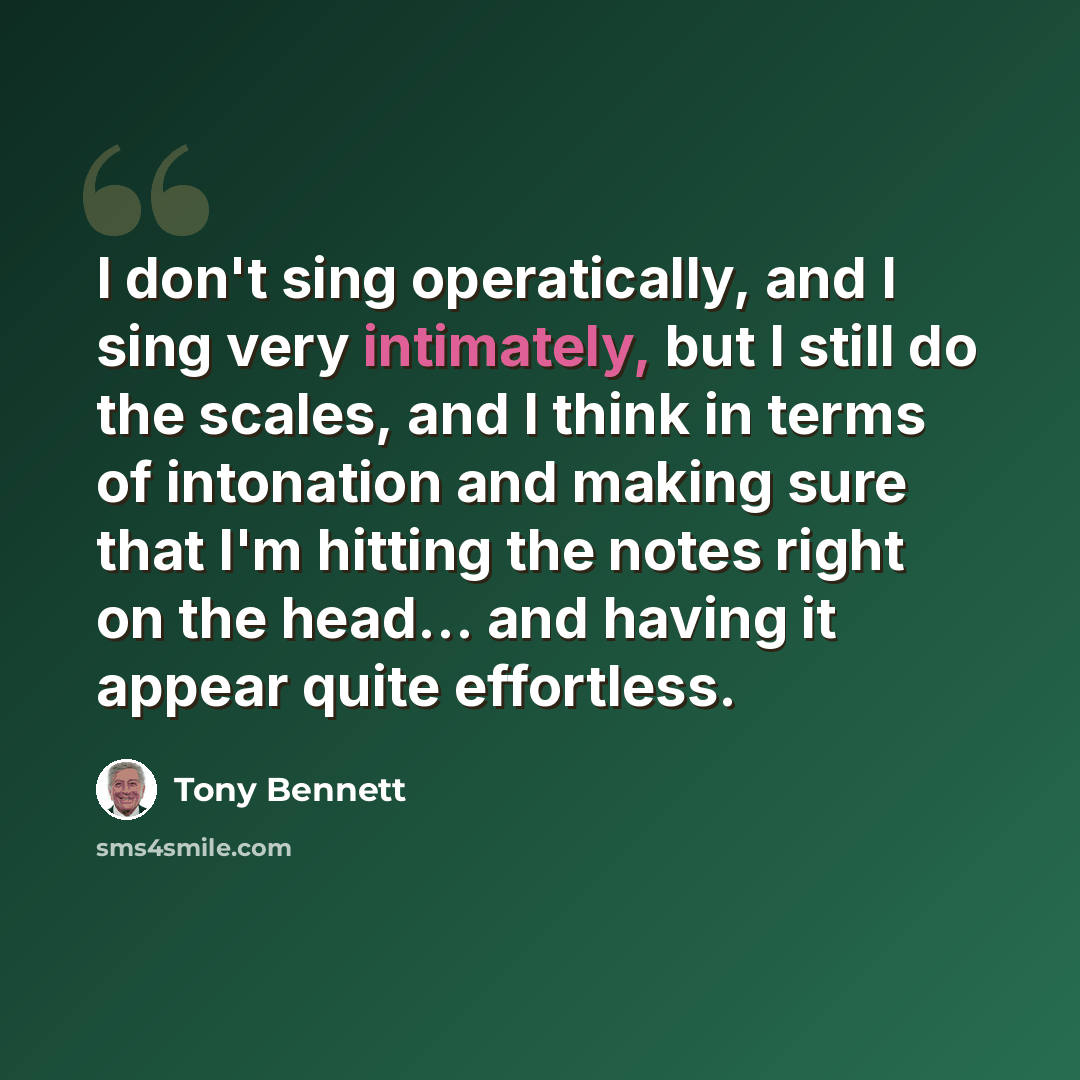 “I don't sing operatically, and I sing very intimately, but I still do the scales, and I think in terms of intonation and making sure that I'm hitting the notes right on the head... and having it appear quite effortless.” quote by Tony Bennett