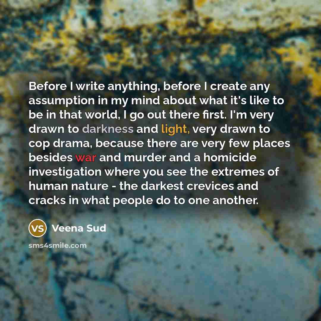 “Before I write anything, before I create any assumption in my mind about what it's like to be in that world, I go out there first. I'm very drawn to darkness and light, very drawn to cop drama, because there are very few places besides war and murder and a homicide investigation where you see the…” quote by Veena Sud