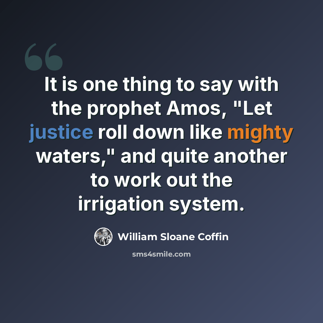 “It is one thing to say with the prophet Amos, "Let justice roll down like mighty waters," and quite another to work out the irrigation system.” quote by William Sloane Coffin