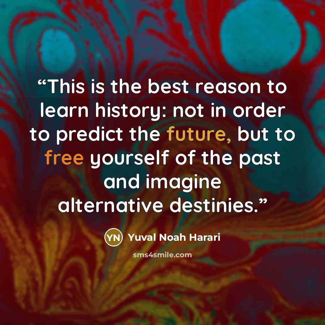 “This is the best reason to learn history: not in order to predict the future, but to free yourself of the past and imagine alternative destinies.” quote by Yuval Noah Harari