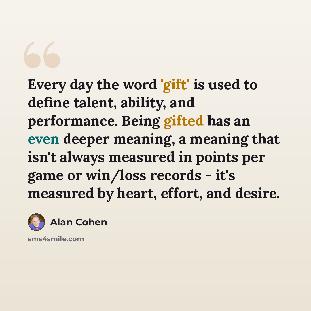 “Every day the word 'gift' is used to define talent, ability, and performance. Being gifted has an even deeper meaning, a meaning that isn't always measured in points per game or win/loss records - it's measured by heart, effort, and desire.” quote by Alan Cohen