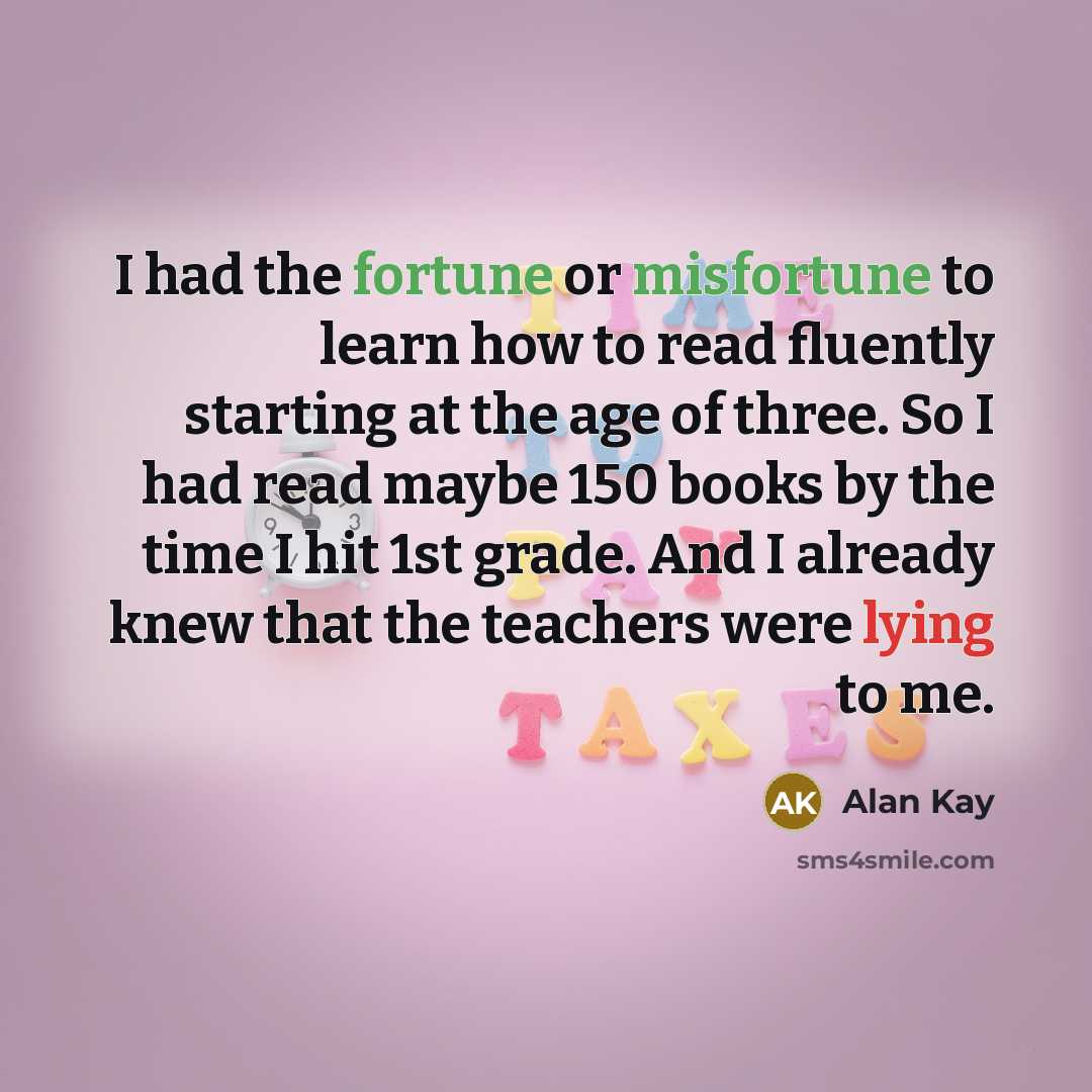 “I had the fortune or misfortune to learn how to read fluently starting at the age of three. So I had read maybe 150 books by the time I hit 1st grade. And I already knew that the teachers were lying to me.” quote by Alan Kay