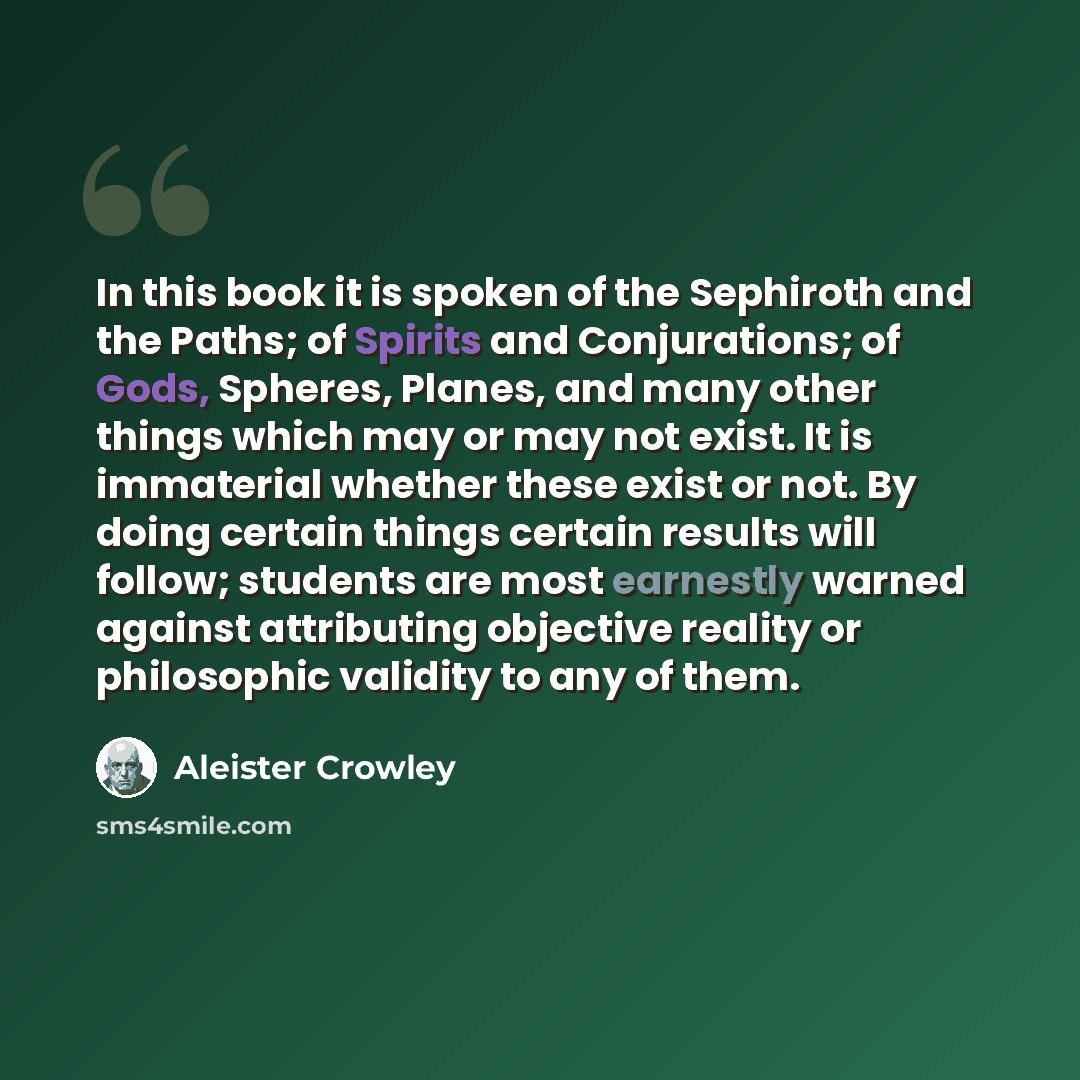 “In this book it is spoken of the Sephiroth and the Paths; of Spirits and Conjurations; of Gods, Spheres, Planes, and many other things which may or may not exist. It is immaterial whether these exist or not. By doing certain things certain results will follow; students are most earnestly warned…” quote by Aleister Crowley