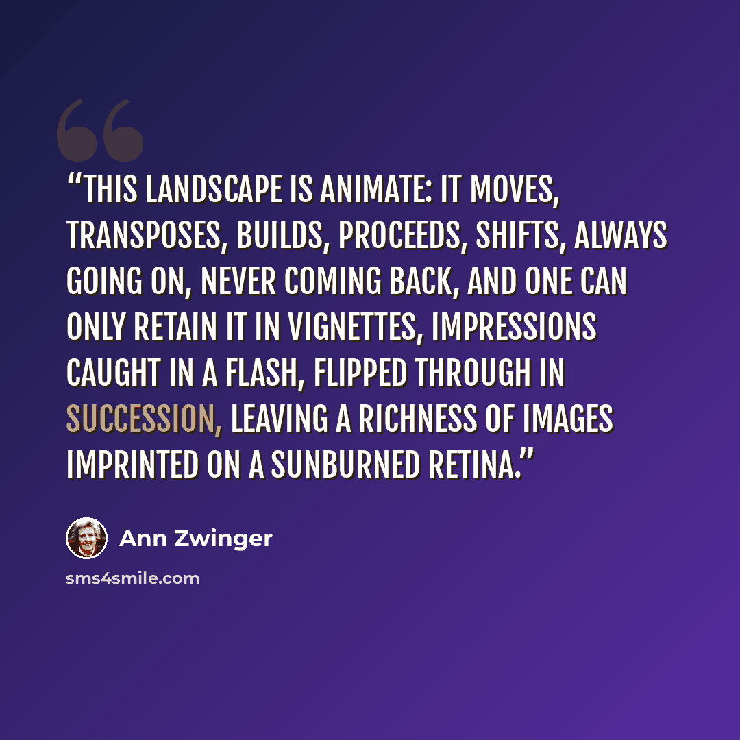 “This landscape is animate: it moves, transposes, builds, proceeds, shifts, always going on, never coming back, and one can only retain it in vignettes, impressions caught in a flash, flipped through in succession, leaving a richness of images imprinted on a sunburned retina.” quote by Ann Zwinger