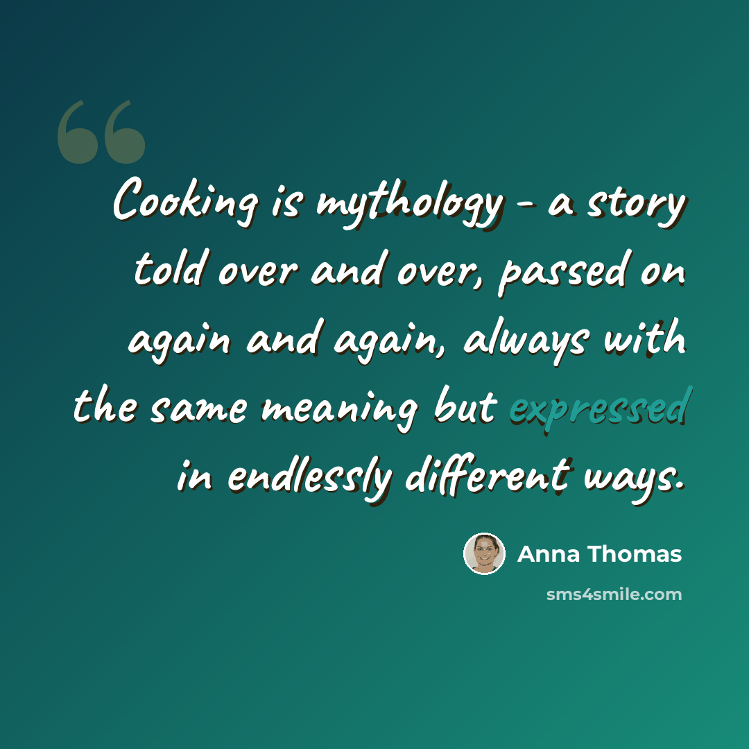 “Cooking is mythology - a story told over and over, passed on again and again, always with the same meaning but expressed in endlessly different ways.” quote by Anna Thomas