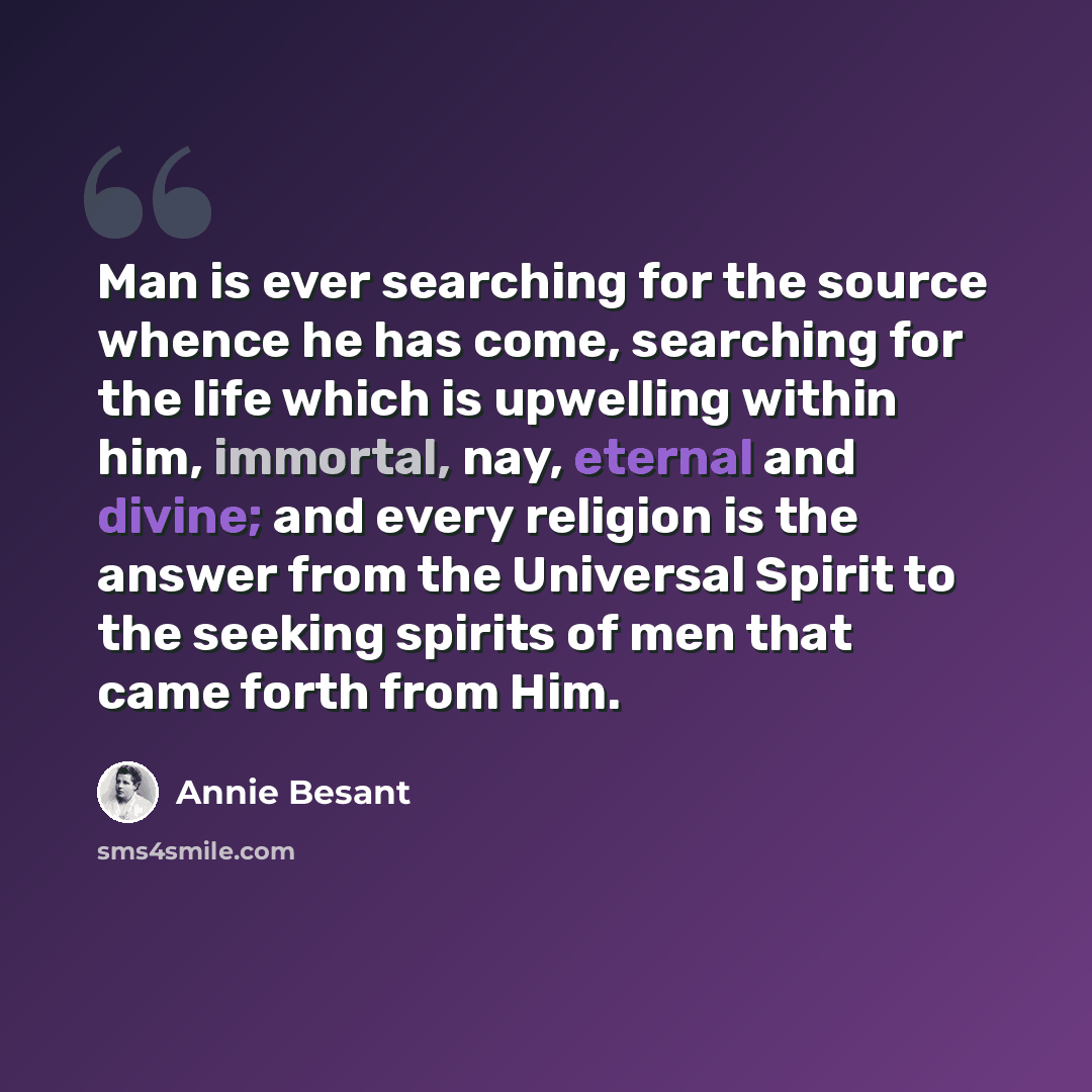 “Man is ever searching for the source whence he has come, searching for the life which is upwelling within him, immortal, nay, eternal and divine; and every religion is the answer from the Universal Spirit to the seeking spirits of men that came forth from Him.” quote by Annie Besant