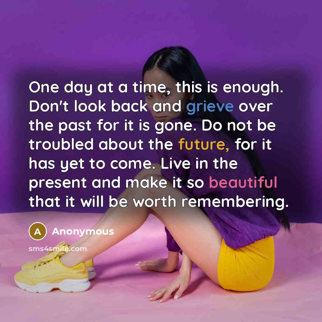 “One day at a time, this is enough. Don't look back and grieve over the past for it is gone. Do not be troubled about the future, for it has yet to come. Live in the present and make it so beautiful that it will be worth remembering.” quote by Anonymous