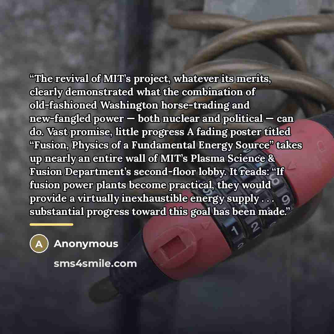 “The revival of MIT’s project, whatever its merits, clearly demonstrated what the combination of old-fashioned Washington horse-trading and new-fangled power — both nuclear and political — can do. Vast promise, little progress A fading poster titled “Fusion, Physics of a Fundamental Energy Source’’…” quote by Anonymous