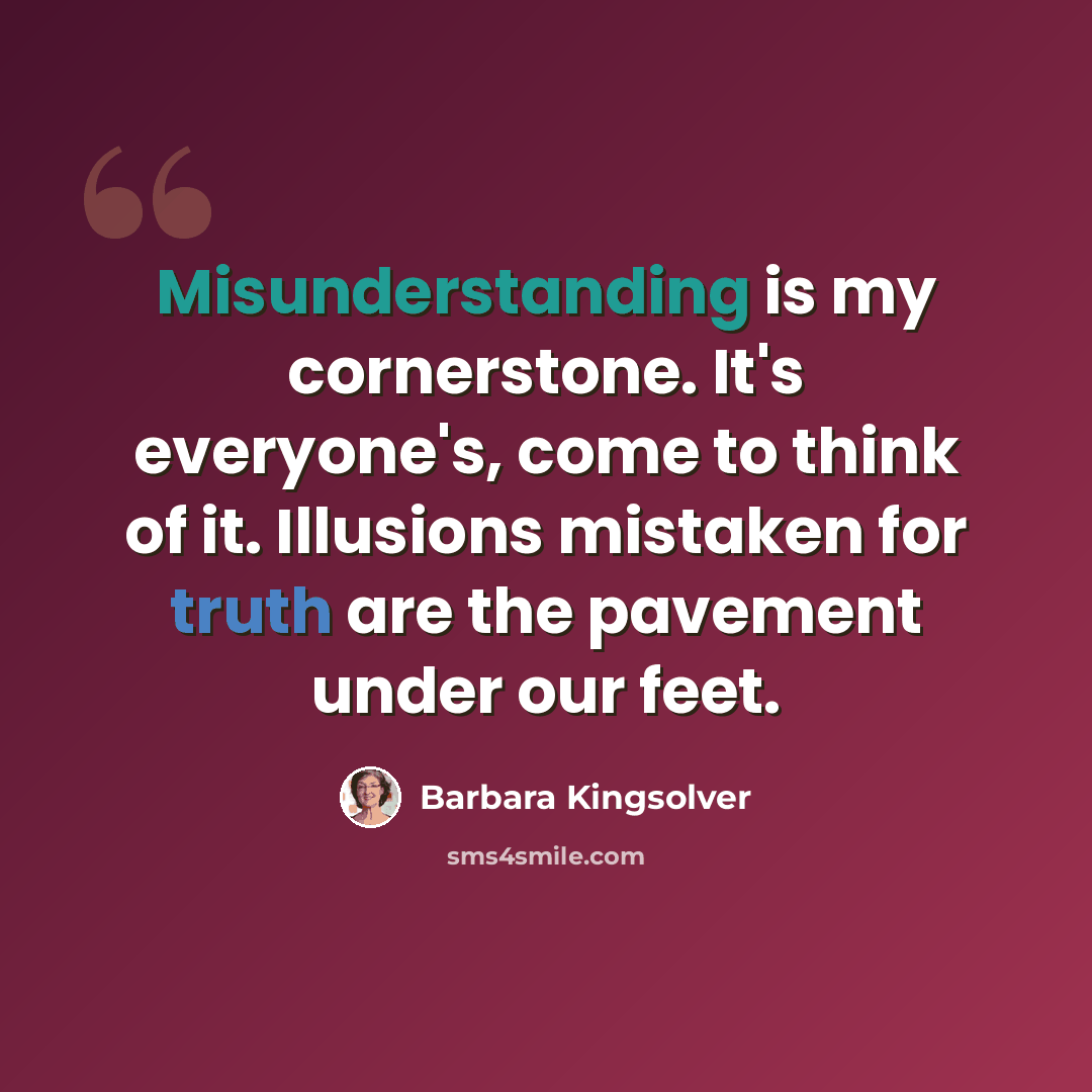 “Misunderstanding is my cornerstone. It's everyone's, come to think of it. Illusions mistaken for truth are the pavement under our feet.” quote by Barbara Kingsolver