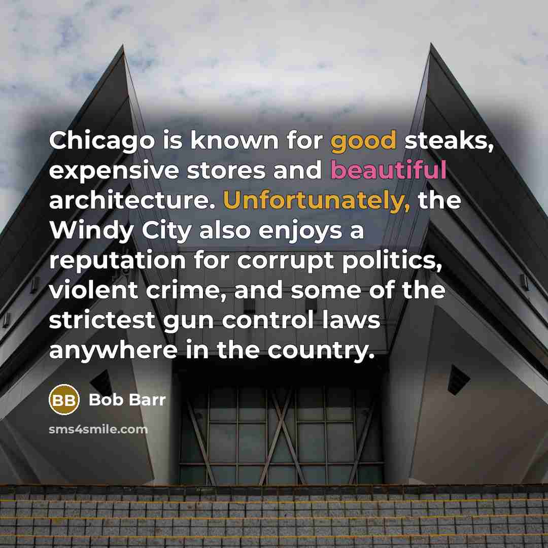 “Chicago is known for good steaks, expensive stores and beautiful architecture. Unfortunately, the Windy City also enjoys a reputation for corrupt politics, violent crime, and some of the strictest gun control laws anywhere in the country.” quote by Bob Barr
