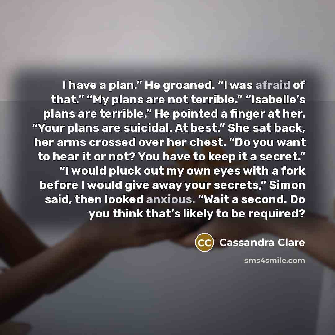 “I have a plan.” He groaned. “I was afraid of that.” “My plans are not terrible.” “Isabelle’s plans are terrible.” He pointed a finger at her. “Your plans are suicidal. At best.” She sat back, her arms crossed over her chest. “Do you want to hear it or not? You have to keep it a secret.” “I would…” quote by Cassandra Clare
