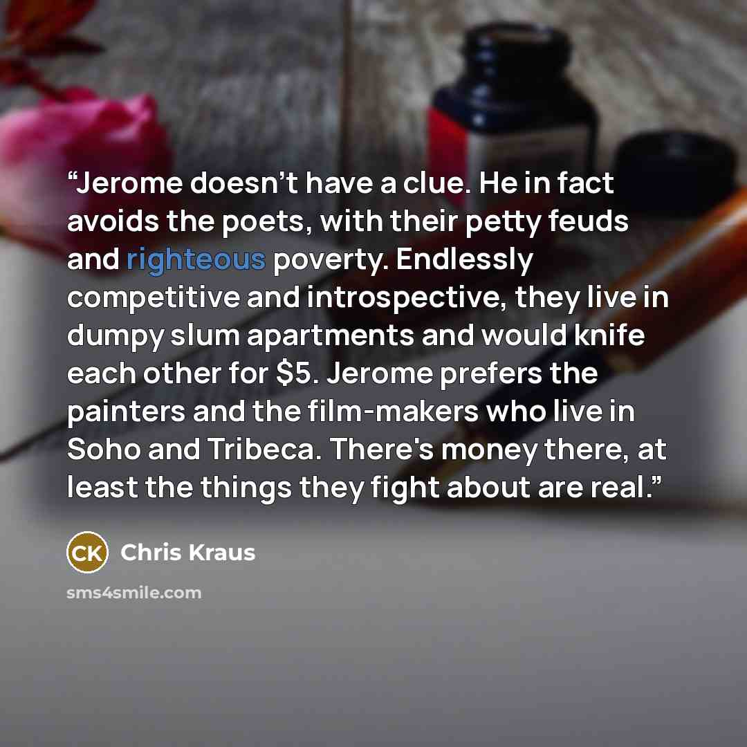 “Jerome doesn't have a clue. He in fact avoids the poets, with their petty feuds and righteous poverty. Endlessly competitive and introspective, they live in dumpy slum apartments and would knife each other for $5. Jerome prefers the painters and the film-makers who live in Soho and Tribeca…” quote by Chris Kraus