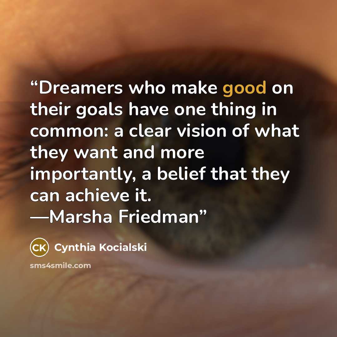 “Dreamers who make good on their goals have one thing in common: a clear vision of what they want and more importantly, a belief that they can achieve it. —Marsha Friedman” quote by Cynthia Kocialski