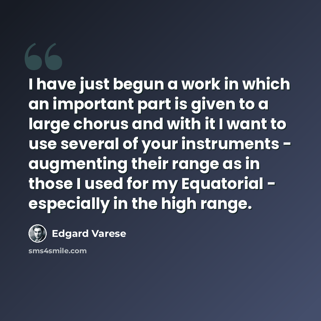 “I have just begun a work in which an important part is given to a large chorus and with it I want to use several of your instruments - augmenting their range as in those I used for my Equatorial - especially in the high range.” quote by Edgard Varese
