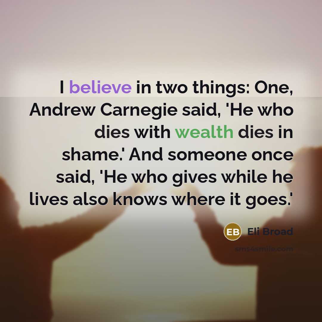 “I believe in two things: One, Andrew Carnegie said, 'He who dies with wealth dies in shame.' And someone once said, 'He who gives while he lives also knows where it goes.'” quote by Eli Broad