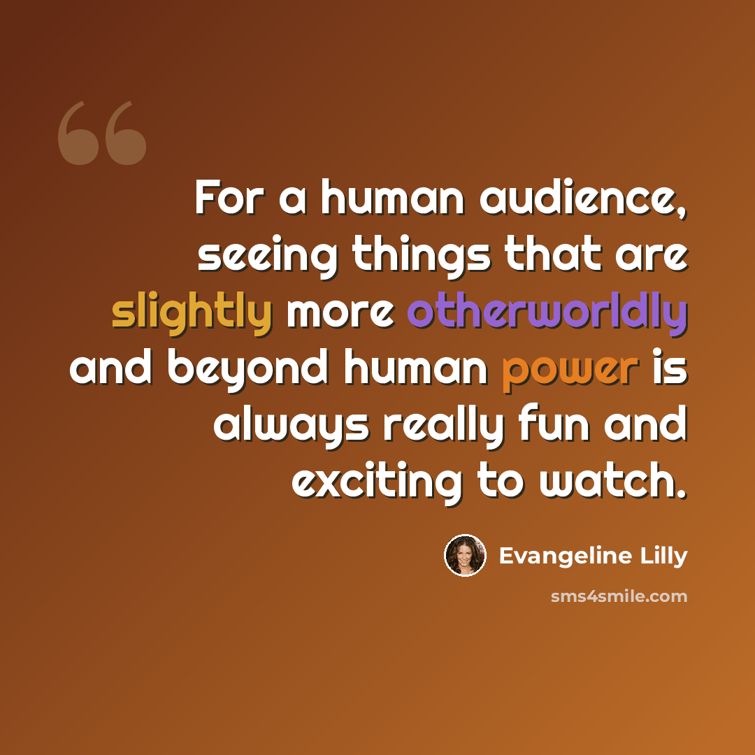 “For a human audience, seeing things that are slightly more otherworldly and beyond human power is always really fun and exciting to watch.” quote by Evangeline Lilly
