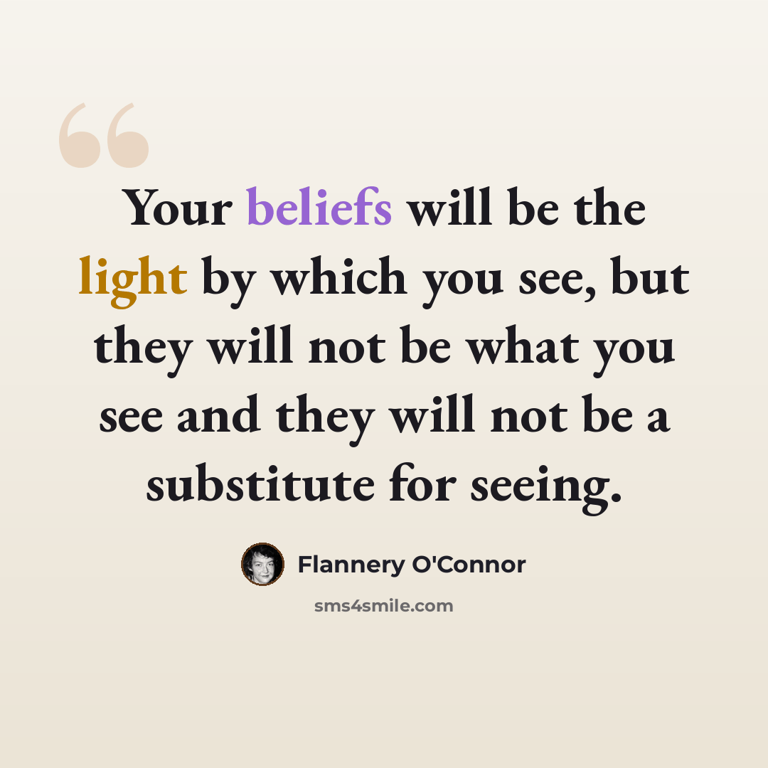 “Your beliefs will be the light by which you see, but they will not be what you see and they will not be a substitute for seeing.” quote by Flannery O'Connor