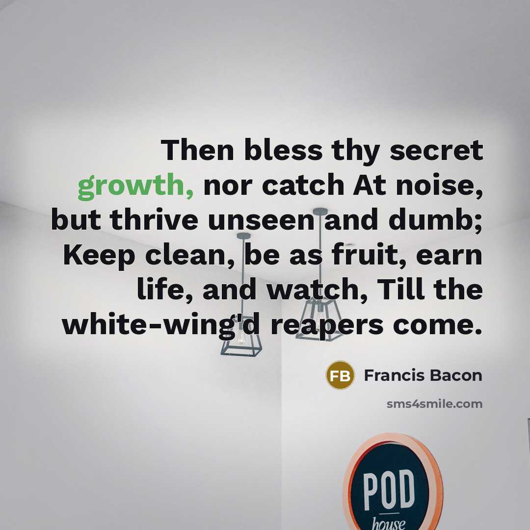 “Then bless thy secret growth, nor catch At noise, but thrive unseen and dumb; Keep clean, be as fruit, earn life, and watch, Till the white-wing'd reapers come.” quote by Francis Bacon