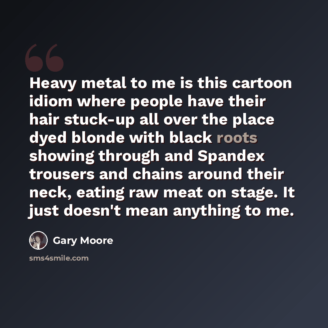 “Heavy metal to me is this cartoon idiom where people have their hair stuck-up all over the place dyed blonde with black roots showing through and Spandex trousers and chains around their neck, eating raw meat on stage. It just doesn't mean anything to me.” quote by Gary Moore
