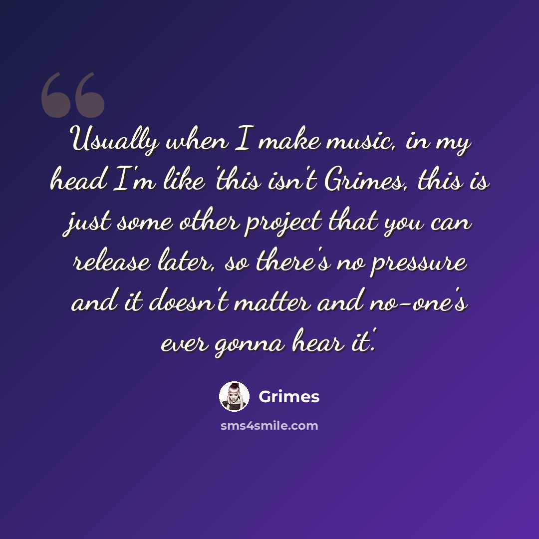 “Usually when I make music, in my head I'm like 'this isn't Grimes, this is just some other project that you can release later, so there's no pressure and it doesn't matter and no-one's ever gonna hear it'.” quote by Grimes