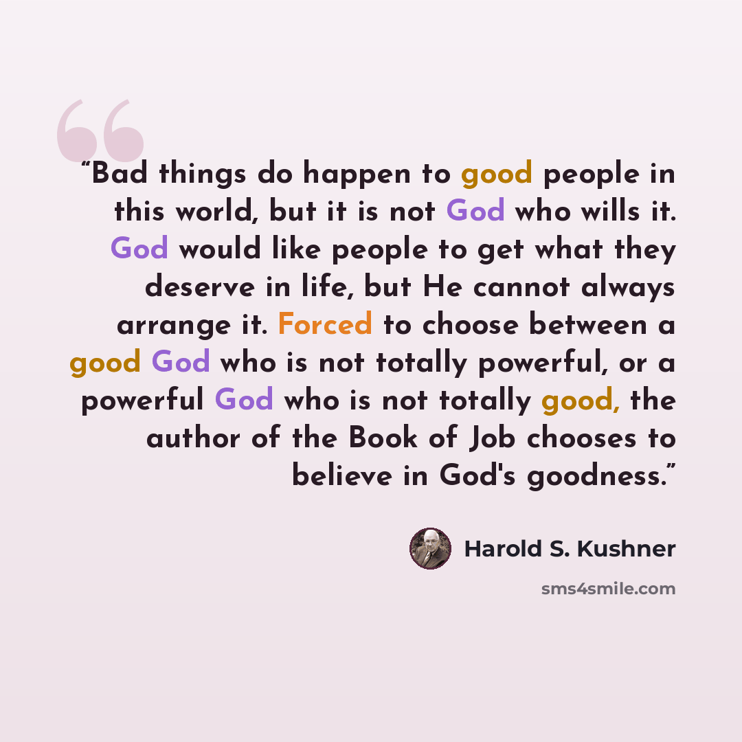 “Bad things do happen to good people in this world, but it is not God who wills it. God would like people to get what they deserve in life, but He cannot always arrange it. Forced to choose between a good God who is not totally powerful, or a powerful God who is not totally good, the author of the…” quote by Harold S. Kushner