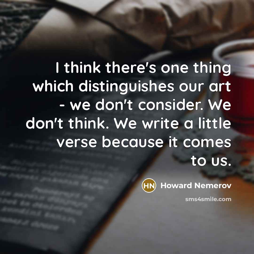 “I think there's one thing which distinguishes our art - we don't consider. We don't think. We write a little verse because it comes to us.” quote by Howard Nemerov