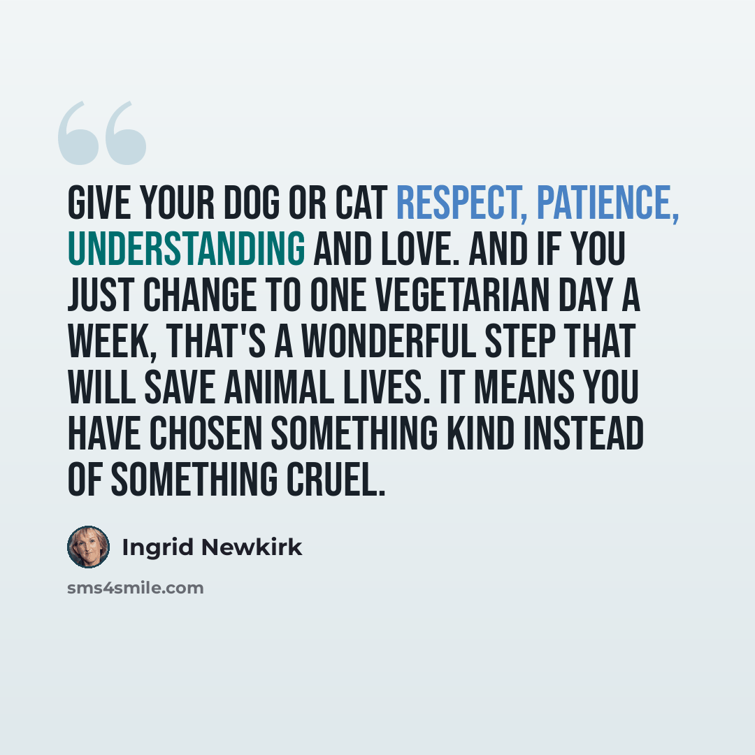 “Give your dog or cat respect, patience, understanding and love. And if you just change to one vegetarian day a week, that's a wonderful step that will save animal lives. It means you have chosen something kind instead of something cruel.” quote by Ingrid Newkirk