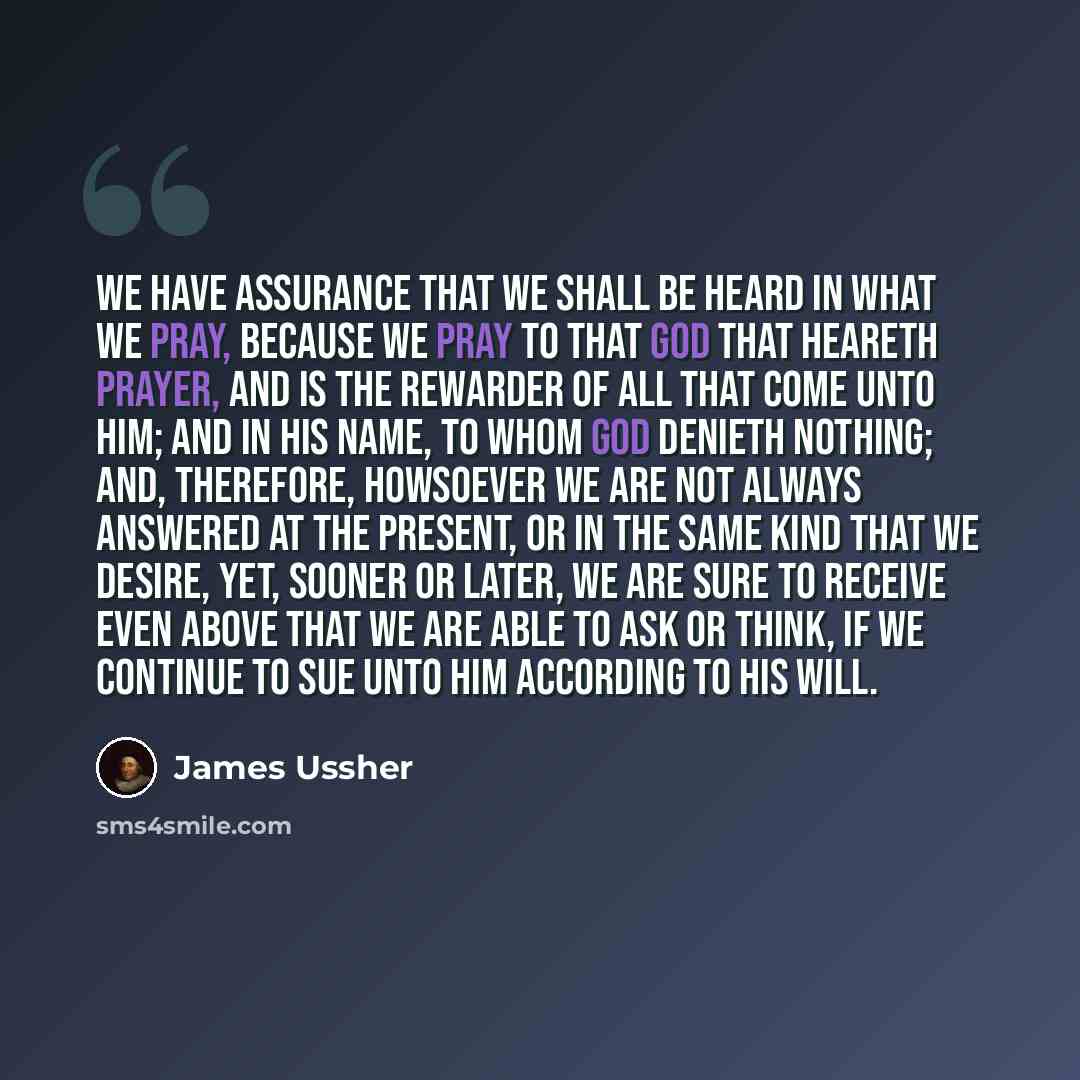 “We have assurance that we shall be heard in what we pray, because we pray to that God that heareth prayer, and is the rewarder of all that come unto Him; and in His name, to whom God denieth nothing; and, therefore, howsoever we are not always answered at the present, or in the same kind that we…” quote by James Ussher