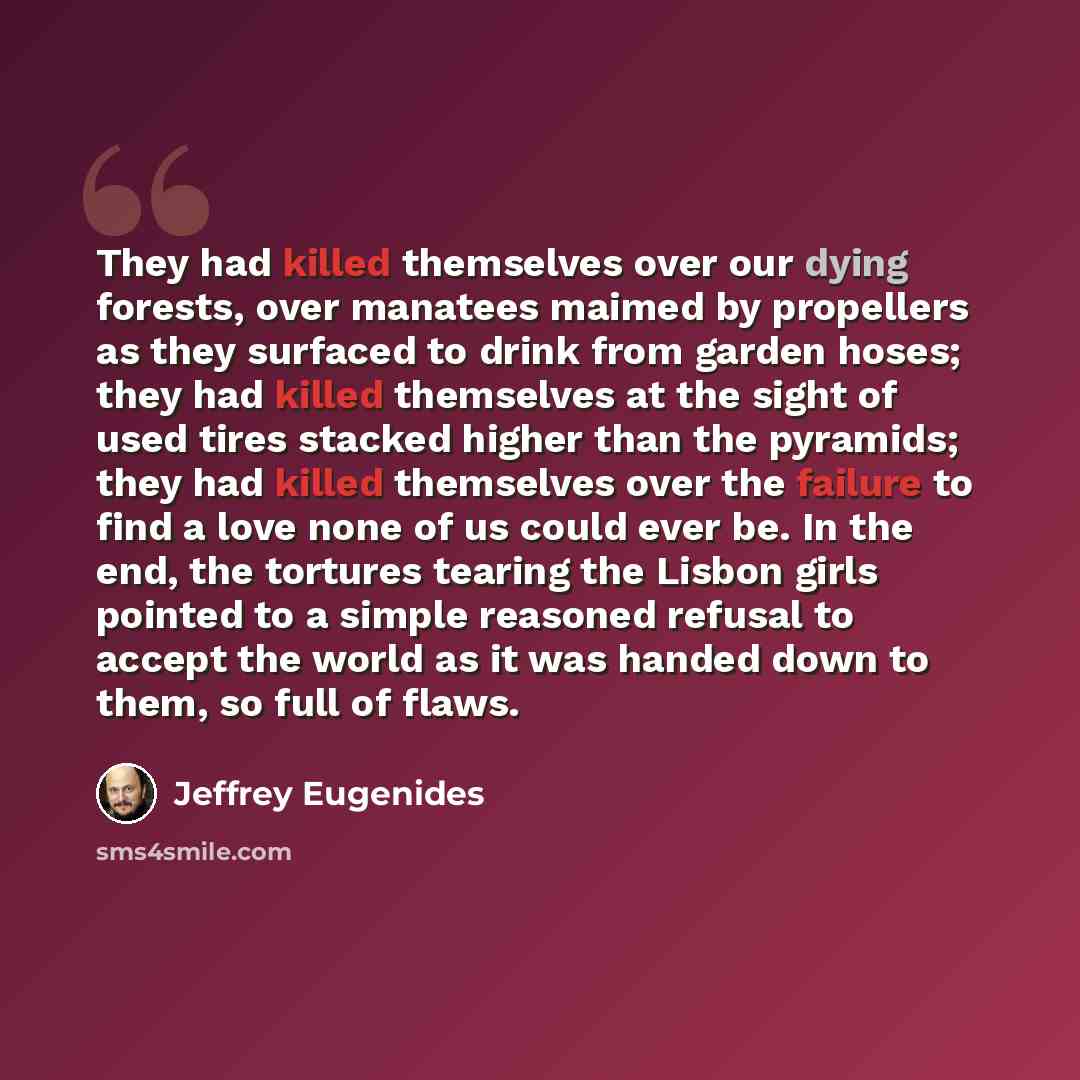 “They had killed themselves over our dying forests, over manatees maimed by propellers as they surfaced to drink from garden hoses; they had killed themselves at the sight of used tires stacked higher than the pyramids; they had killed themselves over the failure to find a love none of us could…” quote by Jeffrey Eugenides