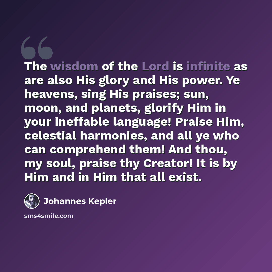 “The wisdom of the Lord is infinite as are also His glory and His power. Ye heavens, sing His praises; sun, moon, and planets, glorify Him in your ineffable language! Praise Him, celestial harmonies, and all ye who can comprehend them! And thou, my soul, praise thy Creator! It is by Him and in Him…” quote by Johannes Kepler