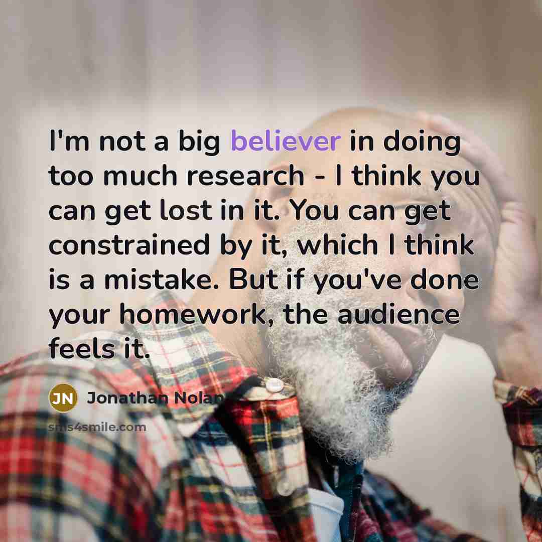 “I'm not a big believer in doing too much research - I think you can get lost in it. You can get constrained by it, which I think is a mistake. But if you've done your homework, the audience feels it.” quote by Jonathan Nolan