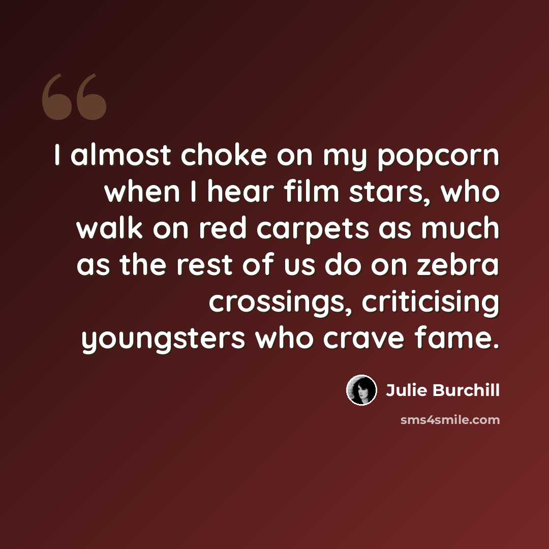 “I almost choke on my popcorn when I hear film stars, who walk on red carpets as much as the rest of us do on zebra crossings, criticising youngsters who crave fame.” quote by Julie Burchill