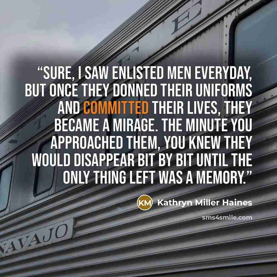 “Sure, I saw enlisted men everyday, but once they donned their uniforms and committed their lives, they became a mirage. The minute you approached them, you knew they would disappear bit by bit until the only thing left was a memory.” quote by Kathryn Miller Haines