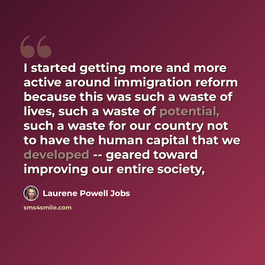 “I started getting more and more active around immigration reform because this was such a waste of lives, such a waste of potential, such a waste for our country not to have the human capital that we developed -- geared toward improving our entire society,” quote by Laurene Powell Jobs