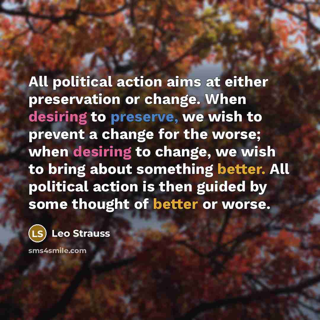 “All political action aims at either preservation or change. When desiring to preserve, we wish to prevent a change for the worse; when desiring to change, we wish to bring about something better. All political action is then guided by some thought of better or worse.” quote by Leo Strauss