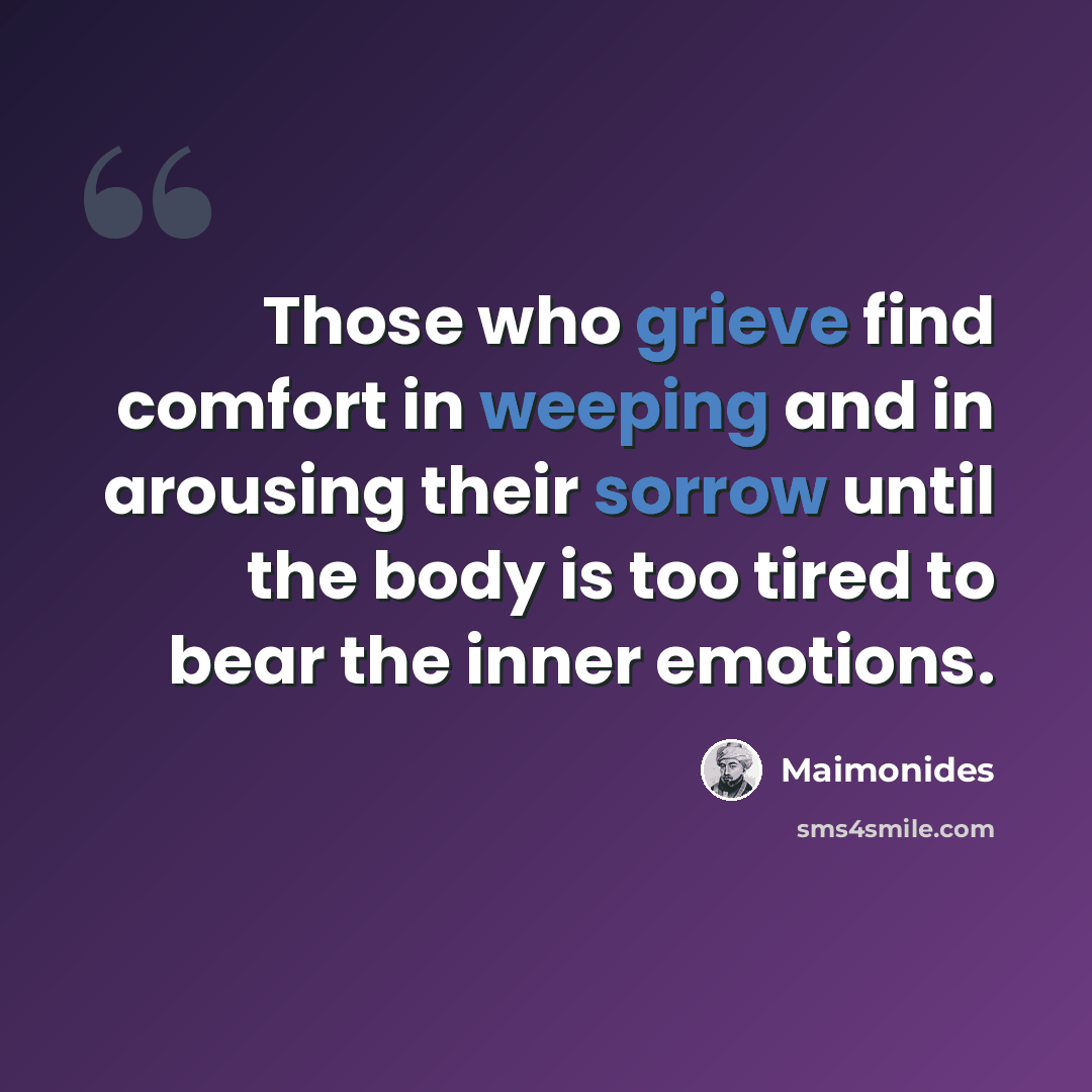 “Those who grieve find comfort in weeping and in arousing their sorrow until the body is too tired to bear the inner emotions.” quote by Maimonides