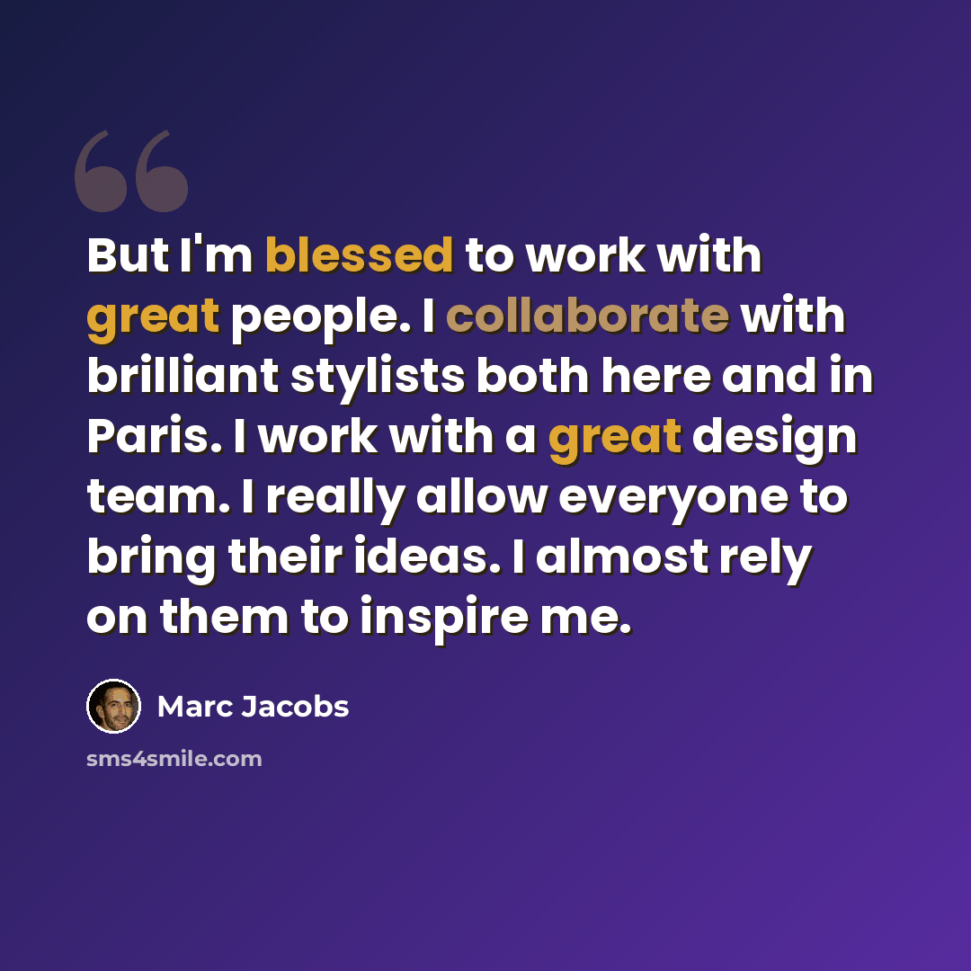 “But I'm blessed to work with great people. I collaborate with brilliant stylists both here and in Paris. I work with a great design team. I really allow everyone to bring their ideas. I almost rely on them to inspire me.” quote by Marc Jacobs