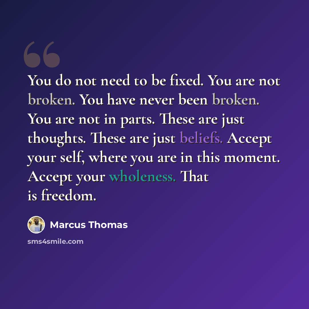 “You do not need to be fixed. You are not broken. You have never been broken. You are not in parts. These are just thoughts. These are just beliefs. Accept your self, where you are in this moment. Accept your wholeness. That is freedom.” quote by Marcus Thomas