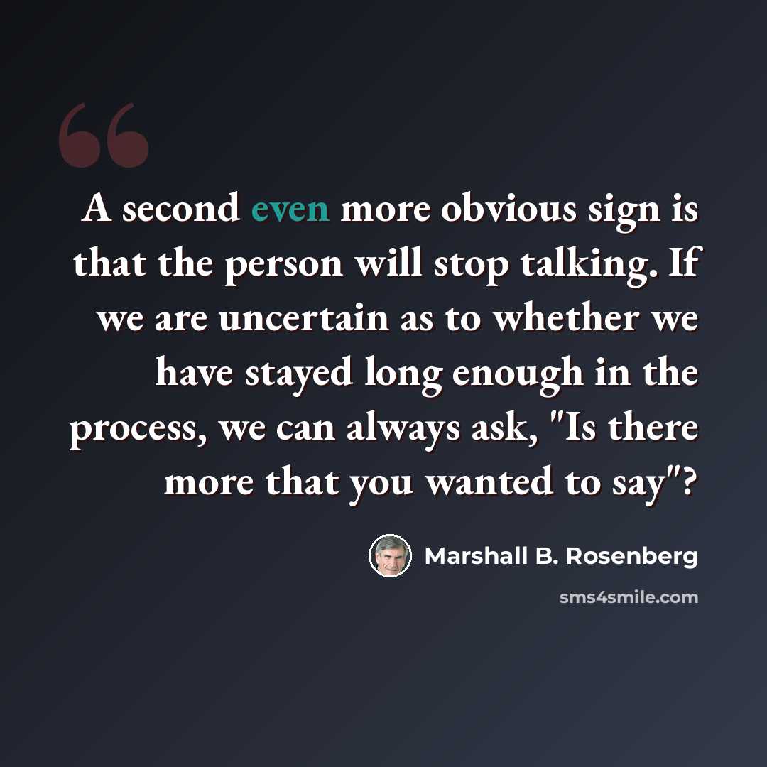 “A second even more obvious sign is that the person will stop talking. If we are uncertain as to whether we have stayed long enough in the process, we can always ask, "Is there more that you wanted to say"?” quote by Marshall B. Rosenberg