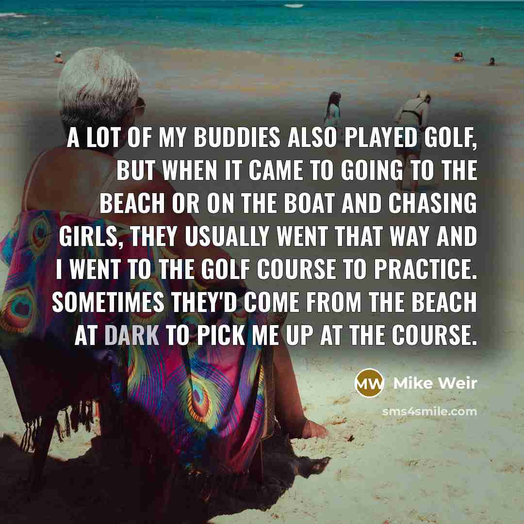 “A lot of my buddies also played golf, but when it came to going to the beach or on the boat and chasing girls, they usually went that way and I went to the golf course to practice. Sometimes they'd come from the beach at dark to pick me up at the course.” quote by Mike Weir