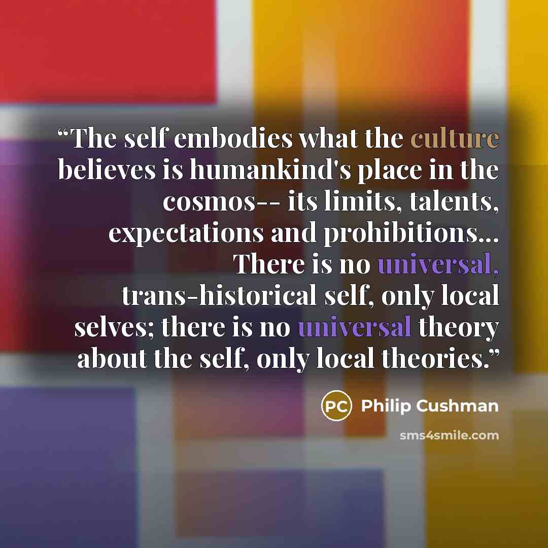 “The self embodies what the culture believes is humankind's place in the cosmos-- its limits, talents, expectations and prohibitions... There is no universal, trans-historical self, only local selves; there is no universal theory about the self, only local theories.” quote by Philip Cushman