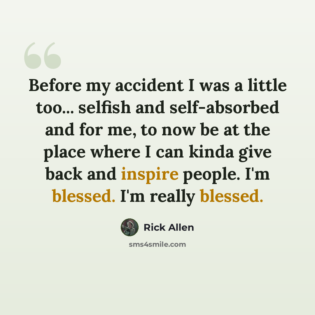 “Before my accident I was a little too... selfish and self-absorbed and for me, to now be at the place where I can kinda give back and inspire people. I'm blessed. I'm really blessed.” quote by Rick Allen