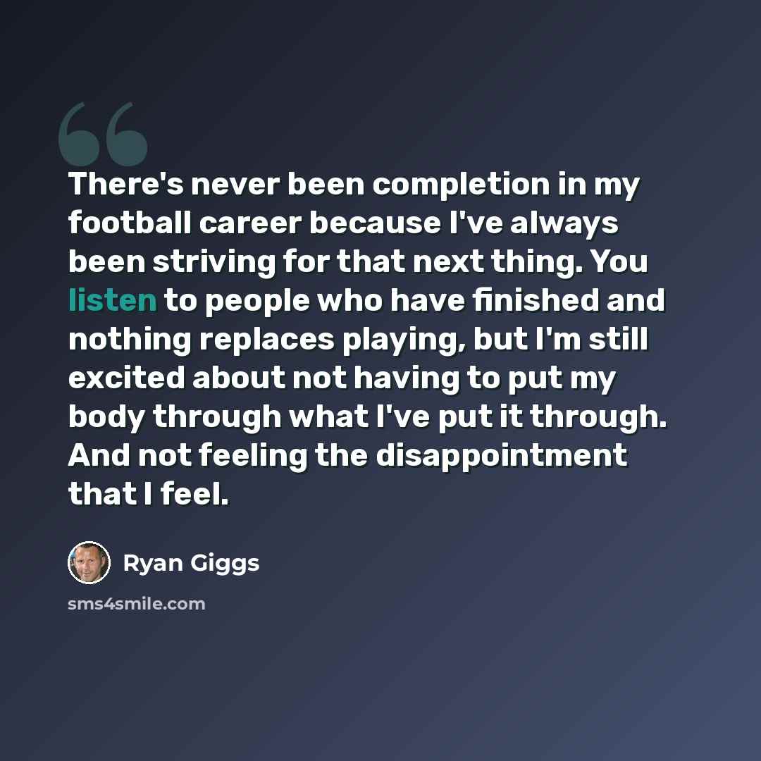 “There's never been completion in my football career because I've always been striving for that next thing. You listen to people who have finished and nothing replaces playing, but I'm still excited about not having to put my body through what I've put it through. And not feeling the disappointment…” quote by Ryan Giggs