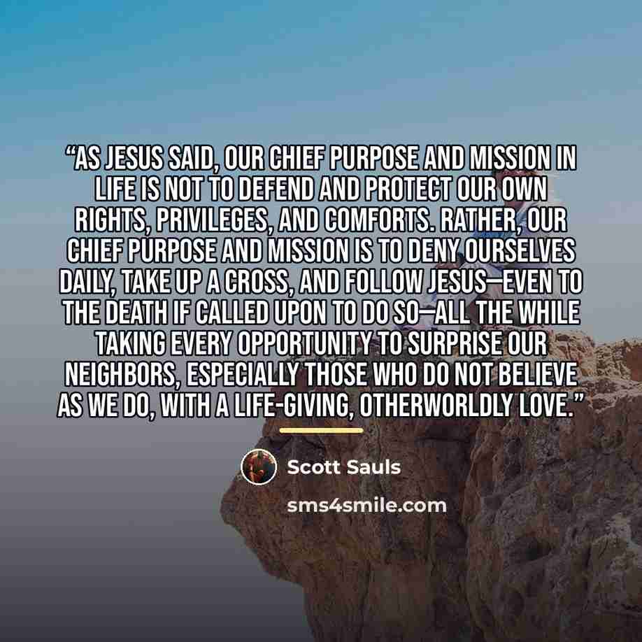 “As Jesus said, our chief purpose and mission in life is not to defend and protect our own rights, privileges, and comforts. Rather, our chief purpose and mission is to deny ourselves daily, take up a cross, and follow Jesus—even to the death if called upon to do so—all the while taking every…” quote by Scott Sauls