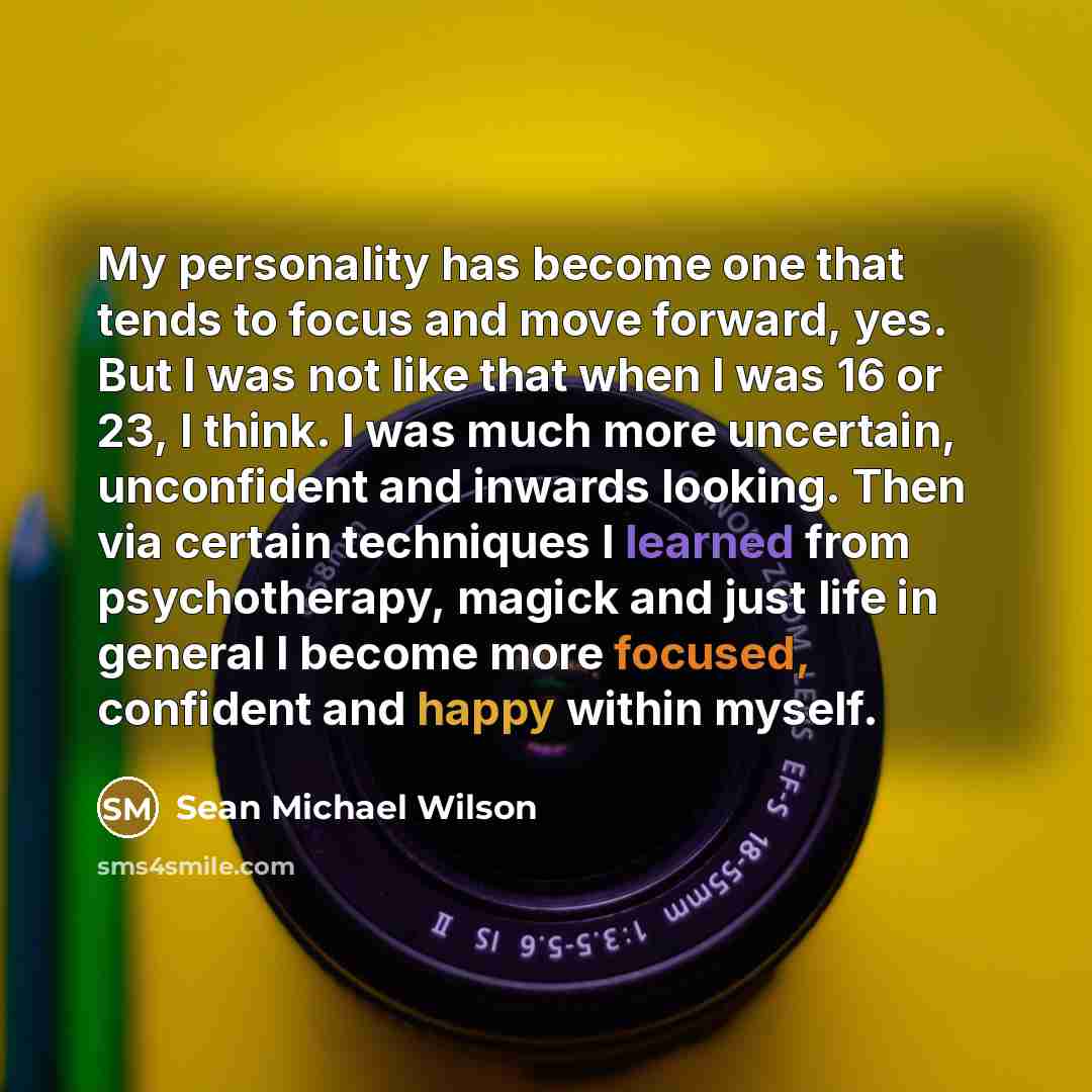 “My personality has become one that tends to focus and move forward, yes. But I was not like that when I was 16 or 23, I think. I was much more uncertain, unconfident and inwards looking. Then via certain techniques I learned from psychotherapy, magick and just life in general I become more…” quote by Sean Michael Wilson