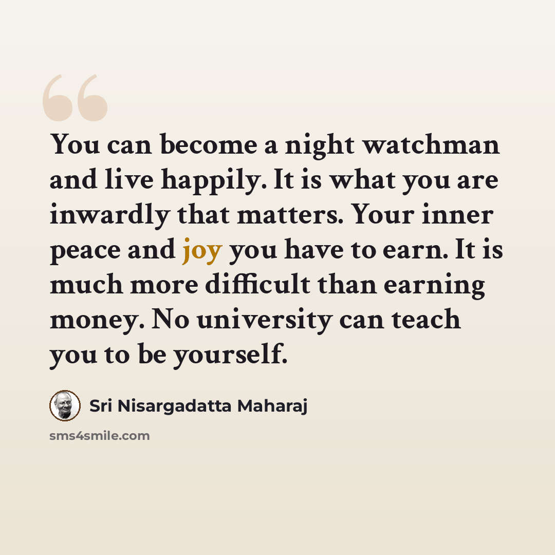 “You can become a night watchman and live happily. It is what you are inwardly that matters. Your inner peace and joy you have to earn. It is much more difficult than earning money. No university can teach you to be yourself.” quote by Sri Nisargadatta Maharaj