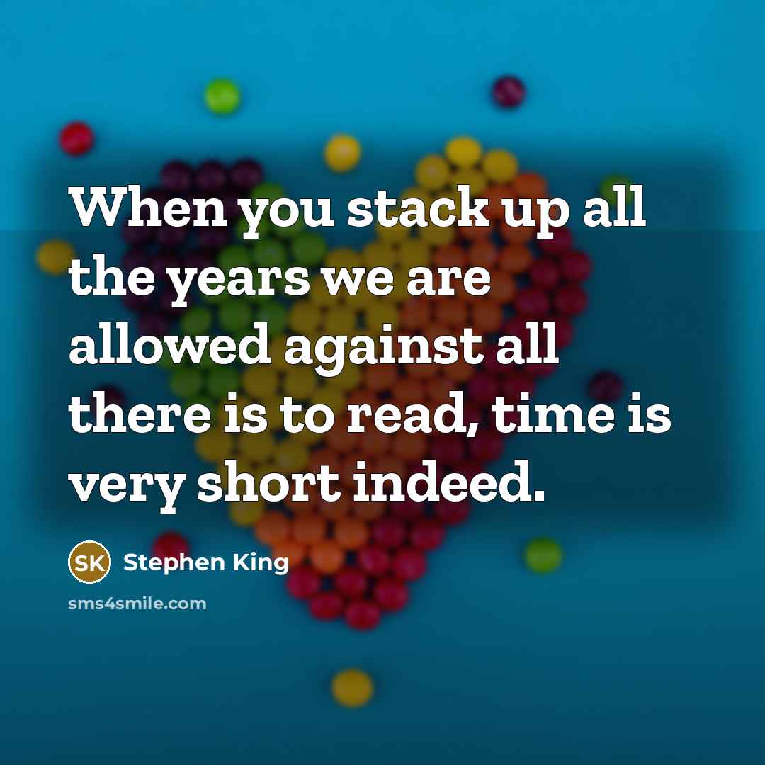 “When you stack up all the years we are allowed against all there is to read, time is very short indeed.” quote by Stephen King