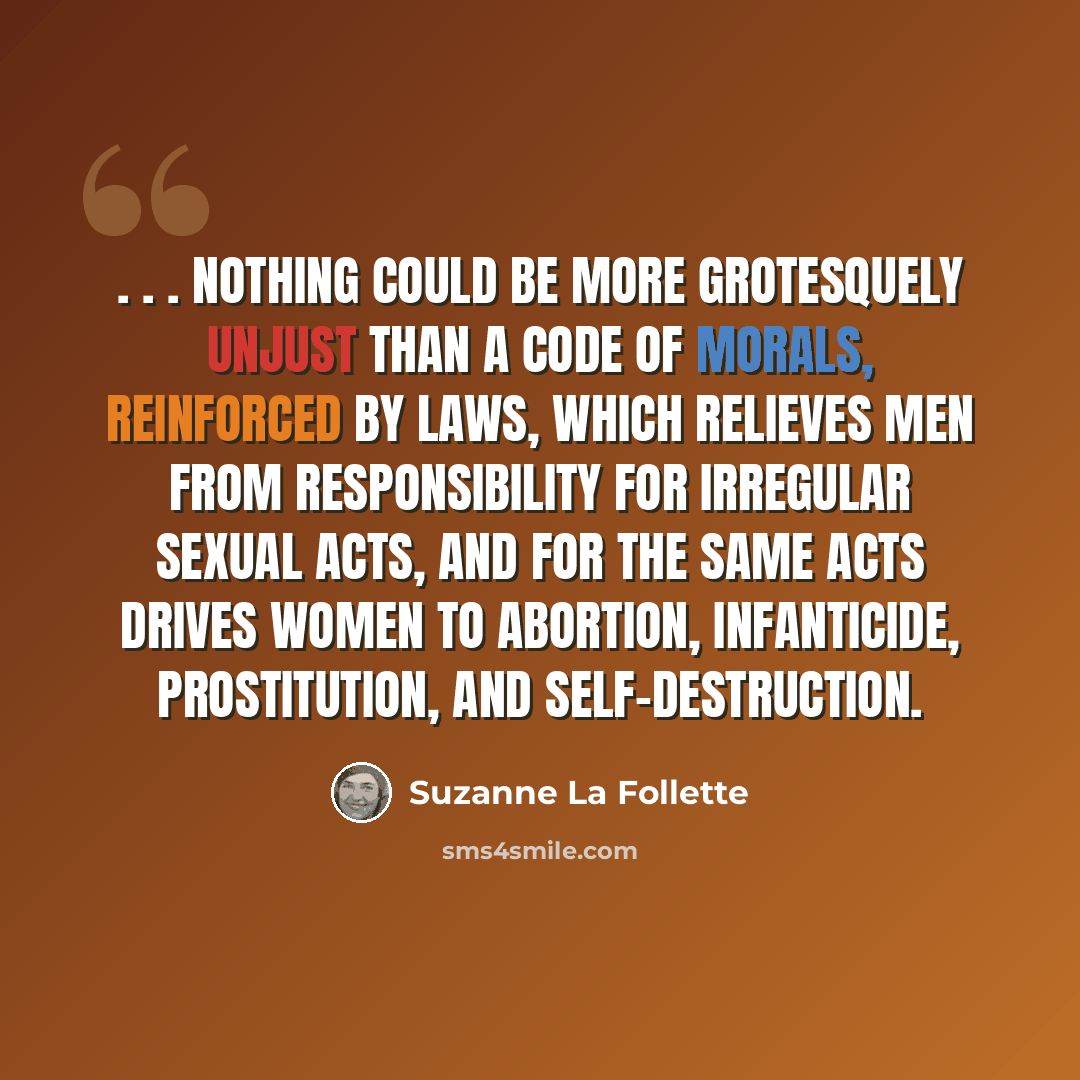 “. . . nothing could be more grotesquely unjust than a code of morals, reinforced by laws, which relieves men from responsibility for irregular sexual acts, and for the same acts drives women to abortion, infanticide, prostitution, and self-destruction.” quote by Suzanne La Follette