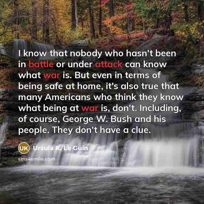 “I know that nobody who hasn't been in battle or under attack can know what war is. But even in terms of being safe at home, it's also true that many Americans who think they know what being at war is, don't. Including, of course, George W. Bush and his people. They don't have a clue.” quote by Ursula K. Le Guin
